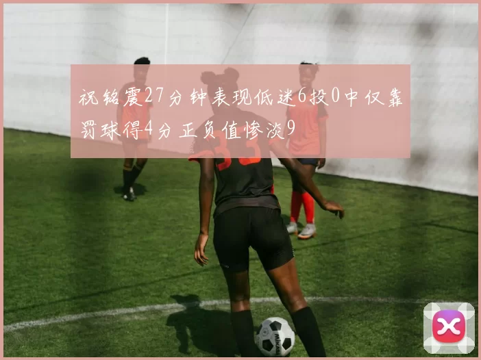 祝铭震27分钟表现低迷6投0中仅靠罚球得4分正负值惨淡9