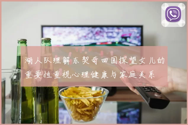 湖人队理解东契奇回国探望女儿的重要性重视心理健康与家庭关系