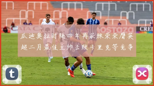 瓜迪奥拉时隔四年再获殊荣荣膺英超二月最佳主帅击败卡里克等竞争者