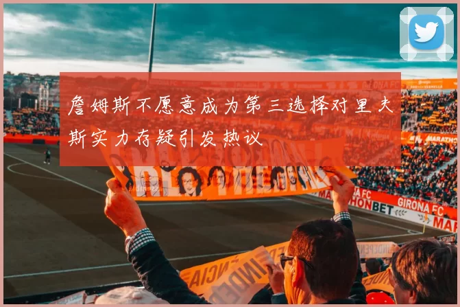詹姆斯不愿意成为第三选择对里夫斯实力存疑引发热议