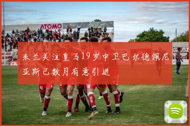 米兰关注皇马19岁中卫巴尔德佩尼亚斯已数月有意引进