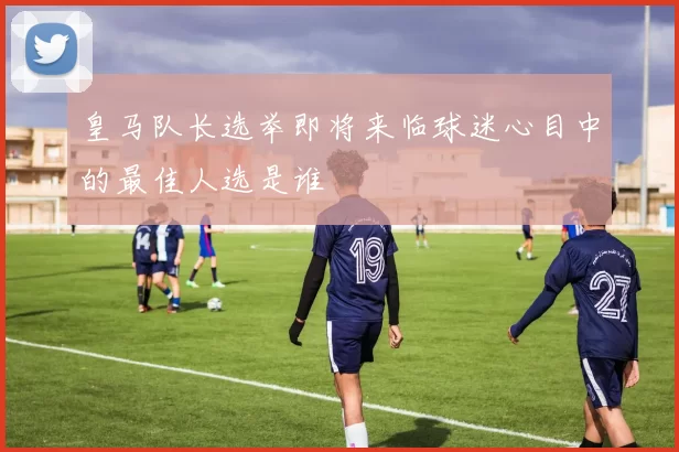 皇马队长选举即将来临球迷心目中的最佳人选是谁
