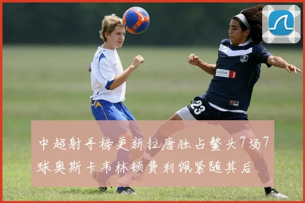 中超射手榜更新拉唐独占鳌头7场7球奥斯卡韦林顿费利佩紧随其后