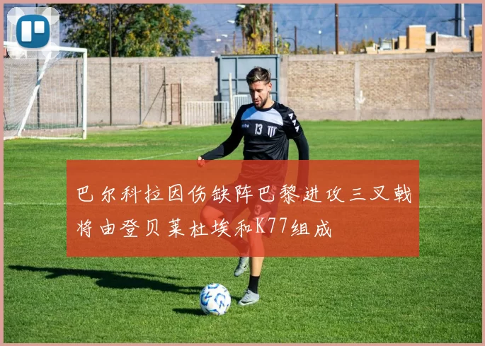 巴尔科拉因伤缺阵巴黎进攻三叉戟将由登贝莱杜埃和K77组成